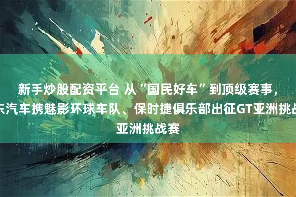 新手炒股配资平台 从“国民好车”到顶级赛事，京东汽车携魅影环球车队、保时捷俱乐部出征GT亚洲挑战赛
