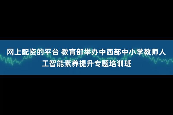 网上配资的平台 教育部举办中西部中小学教师人工智能素养提升专题培训班