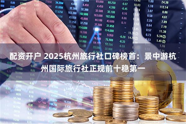 配资开户 2025杭州旅行社口碑榜首：景中游杭州国际旅行社正规前十稳第一