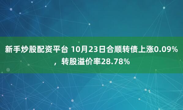新手炒股配资平台 10月23日合顺转债上涨0.09%，转股溢价率28.78%