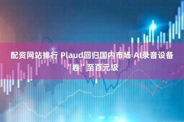 配资网站排行 Plaud回归国内市场 AI录音设备“卷”至百元级