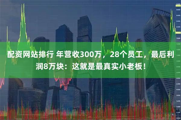 配资网站排行 年营收300万,28个员工,最后利润8万块:这就是最真实小老板!