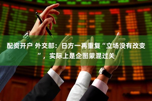 配资开户 外交部：日方一再重复“立场没有改变”，实际上是企图蒙混过关