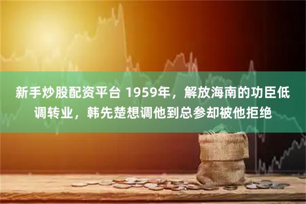 新手炒股配资平台 1959年,解放海南的功臣低调转业,韩先楚想调他到总参却被他拒绝