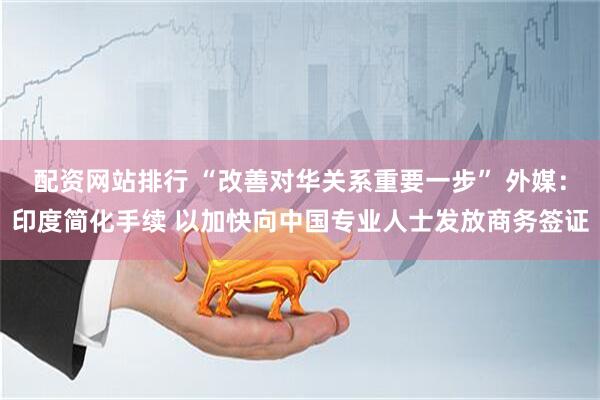 配资网站排行 “改善对华关系重要一步” 外媒：印度简化手续 以加快向中国专业人士发放商务签证