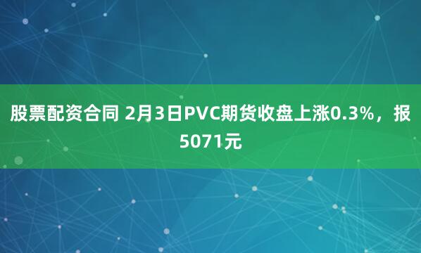 股票配资合同 2月3日PVC期货收盘上涨0.3%，报5071元