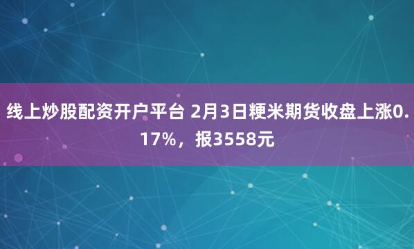 线上炒股配资开户平台 2月3日粳米期货收盘上涨0.17%，报3558元