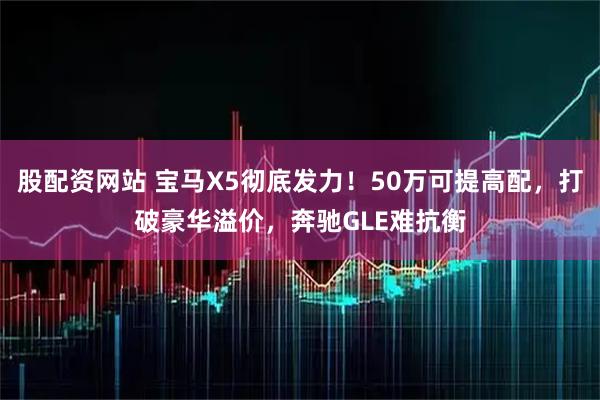 股配资网站 宝马X5彻底发力！50万可提高配，打破豪华溢价，奔驰GLE难抗衡