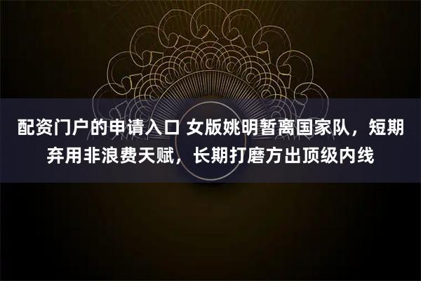 配资门户的申请入口 女版姚明暂离国家队,短期弃用非浪费天赋,长期打磨方出顶级内线