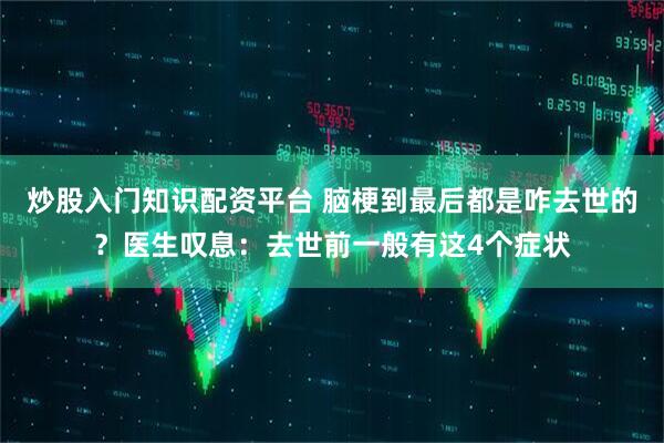 炒股入门知识配资平台 脑梗到最后都是咋去世的？医生叹息：去世前一般有这4个症状