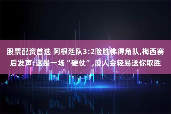 股票配资首选 阿根廷队3:2险胜佛得角队,梅西赛后发声:这是一场“硬仗”,没人会轻易送你取胜