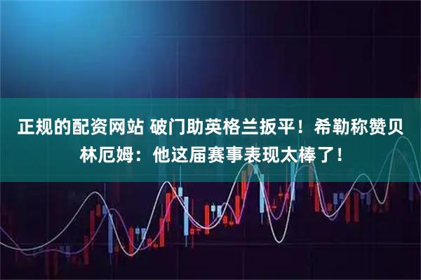 正规的配资网站 破门助英格兰扳平！希勒称赞贝林厄姆：他这届赛事表现太棒了！