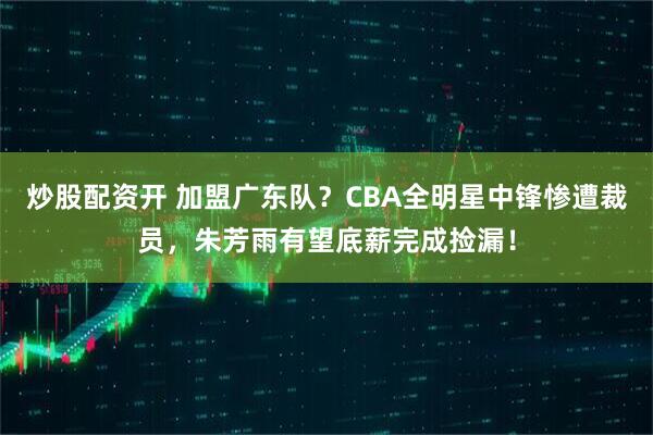 炒股配资开 加盟广东队？CBA全明星中锋惨遭裁员，朱芳雨有望底薪完成捡漏！