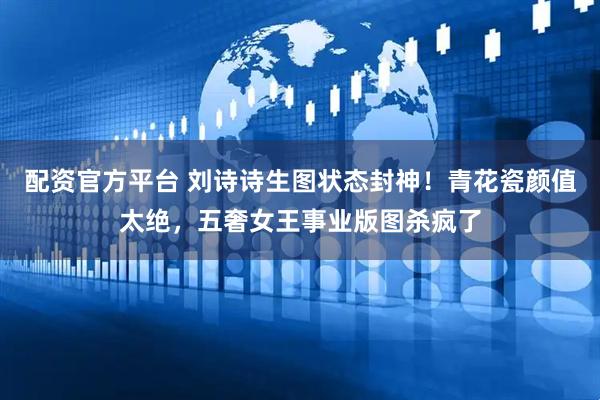 配资官方平台 刘诗诗生图状态封神！青花瓷颜值太绝，五奢女王事业版图杀疯了