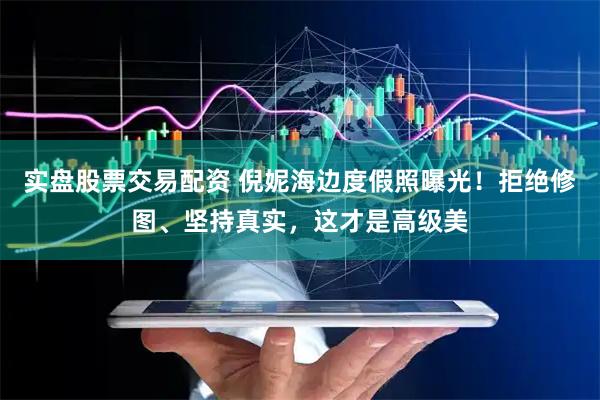 实盘股票交易配资 倪妮海边度假照曝光！拒绝修图、坚持真实，这才是高级美