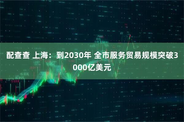 配查查 上海：到2030年 全市服务贸易规模突破3000亿美元