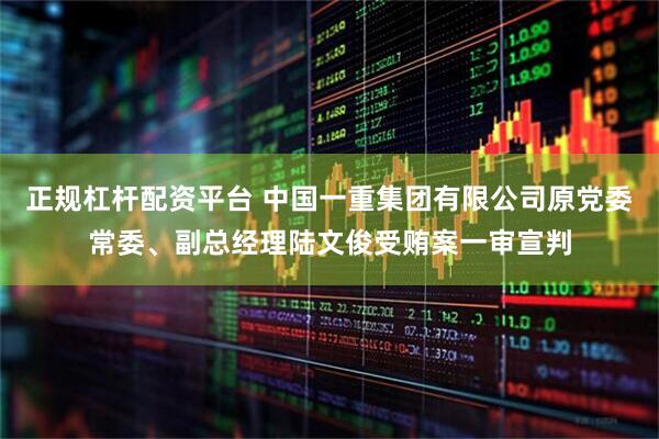 正规杠杆配资平台 中国一重集团有限公司原党委常委、副总经理陆文俊受贿案一审宣判