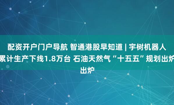 配资开户门户导航 智通港股早知道 | 宇树机器人累计生产下线1.8万台 石油天然气“十五五”规划出炉