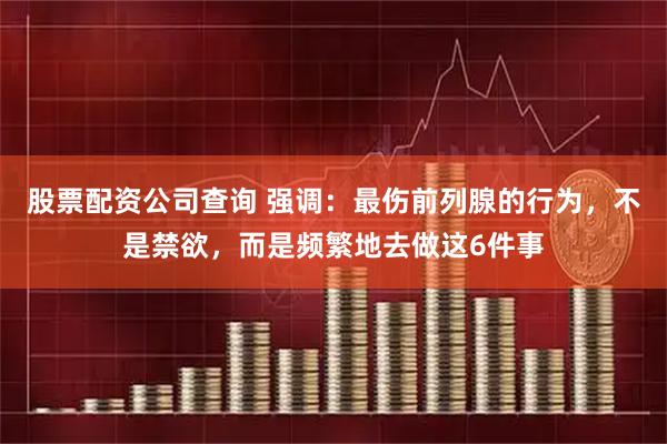 股票配资公司查询 强调：最伤前列腺的行为，不是禁欲，而是频繁地去做这6件事